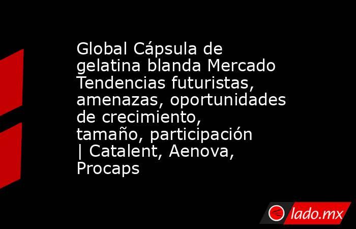 Global Cápsula de gelatina blanda Mercado Tendencias futuristas, amenazas, oportunidades de crecimiento, tamaño, participación | Catalent, Aenova, Procaps. Noticias en tiempo real