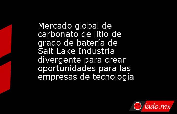 Mercado global de carbonato de litio de grado de batería de Salt Lake Industria divergente para crear oportunidades para las empresas de tecnología. Noticias en tiempo real