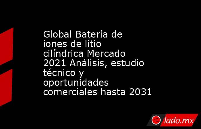 Global Batería de iones de litio cilíndrica Mercado 2021 Análisis, estudio técnico y oportunidades comerciales hasta 2031. Noticias en tiempo real