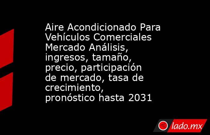 Aire Acondicionado Para Vehículos Comerciales Mercado Análisis, ingresos, tamaño, precio, participación de mercado, tasa de crecimiento, pronóstico hasta 2031. Noticias en tiempo real