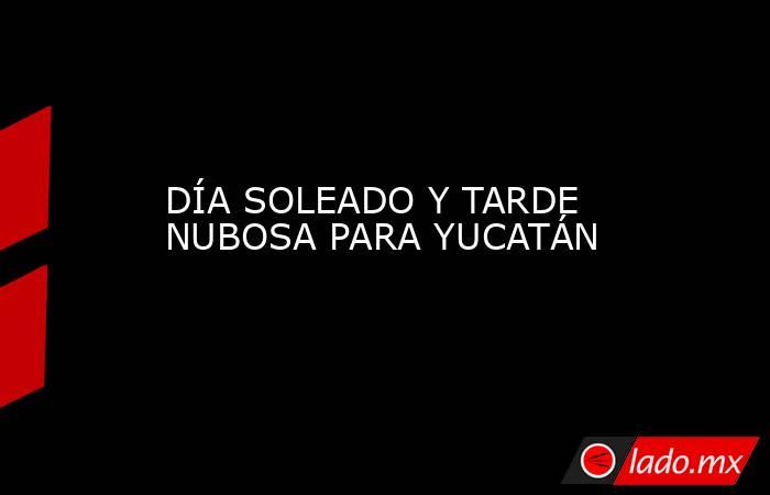 DÍA SOLEADO Y TARDE NUBOSA PARA YUCATÁN. Noticias en tiempo real