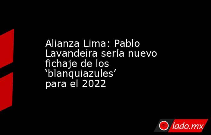 Alianza Lima: Pablo Lavandeira sería nuevo fichaje de los ‘blanquiazules’ para el 2022. Noticias en tiempo real