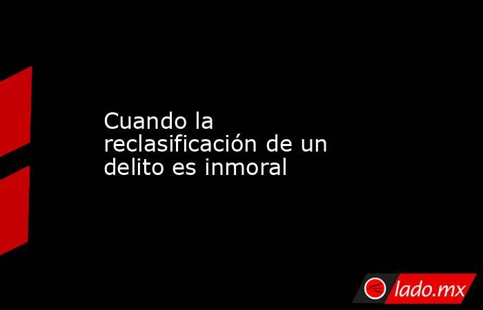 Cuando la reclasificación de un delito es inmoral. Noticias en tiempo real