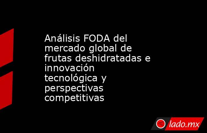 Análisis FODA del mercado global de frutas deshidratadas e innovación tecnológica y perspectivas competitivas. Noticias en tiempo real