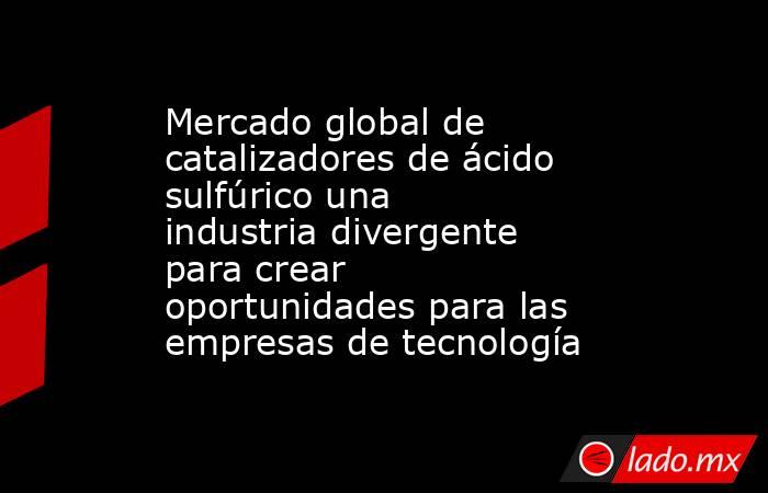 Mercado global de catalizadores de ácido sulfúrico una industria divergente para crear oportunidades para las empresas de tecnología. Noticias en tiempo real