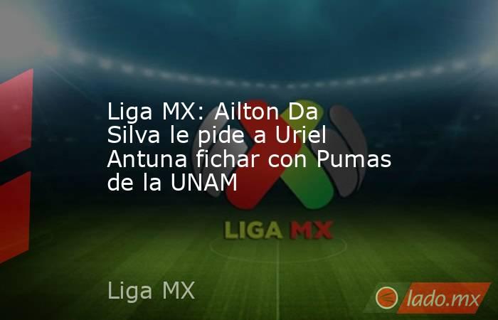 Liga MX: Ailton Da Silva le pide a Uriel Antuna fichar con Pumas de la UNAM. Noticias en tiempo real