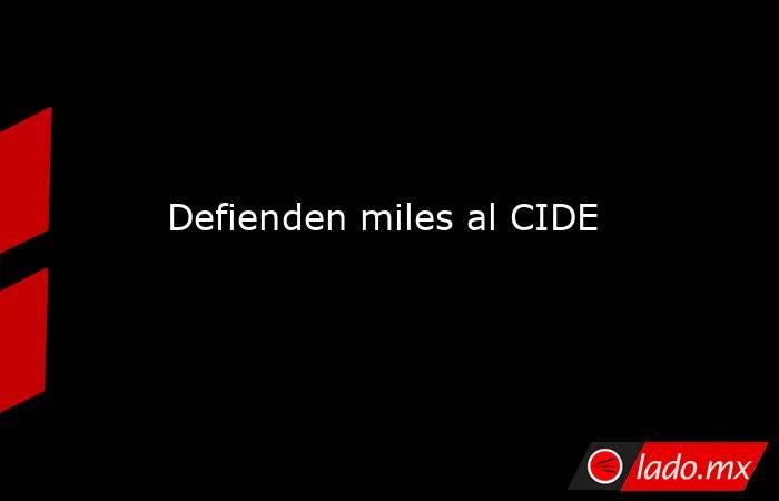 Defienden miles al CIDE. Noticias en tiempo real