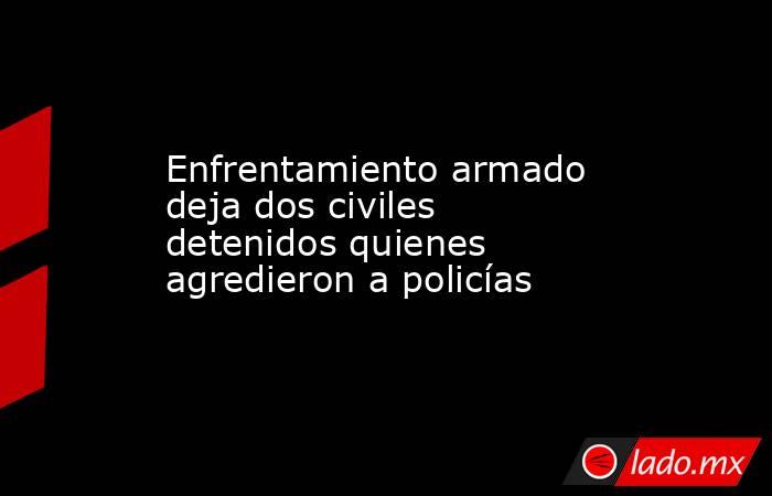 Enfrentamiento armado deja dos civiles detenidos quienes agredieron a policías. Noticias en tiempo real