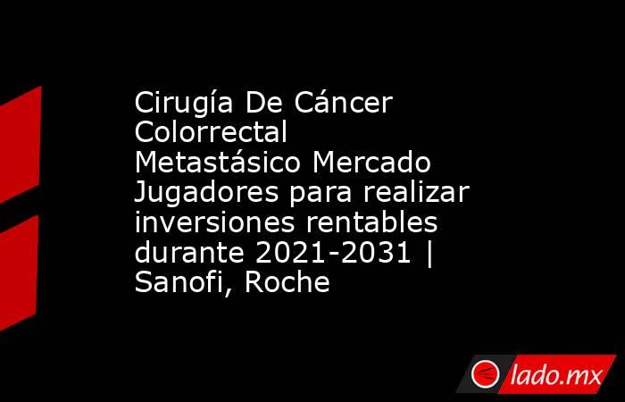 Cirugía De Cáncer Colorrectal Metastásico Mercado Jugadores para realizar inversiones rentables durante 2021-2031 | Sanofi, Roche. Noticias en tiempo real