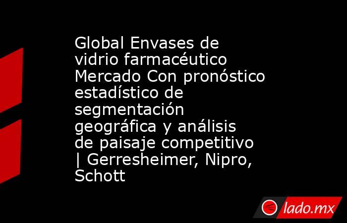 Global Envases de vidrio farmacéutico Mercado Con pronóstico estadístico de segmentación geográfica y análisis de paisaje competitivo | Gerresheimer, Nipro, Schott. Noticias en tiempo real