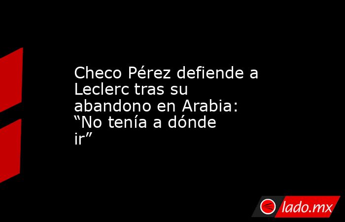 Checo Pérez defiende a Leclerc tras su abandono en Arabia: “No tenía a dónde ir”. Noticias en tiempo real