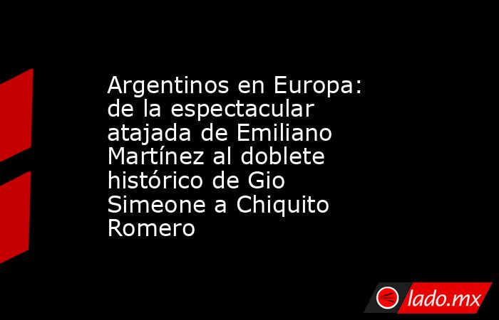 Argentinos en Europa: de la espectacular atajada de Emiliano Martínez al doblete histórico de Gio Simeone a Chiquito Romero. Noticias en tiempo real