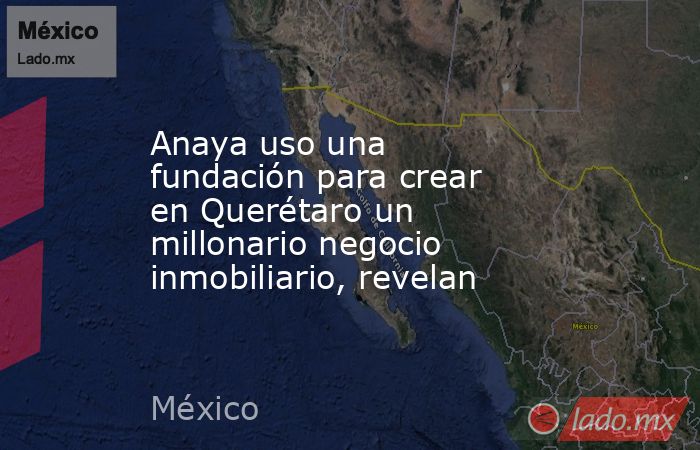 Anaya uso una fundación para crear en Querétaro un millonario negocio inmobiliario, revelan. Noticias en tiempo real