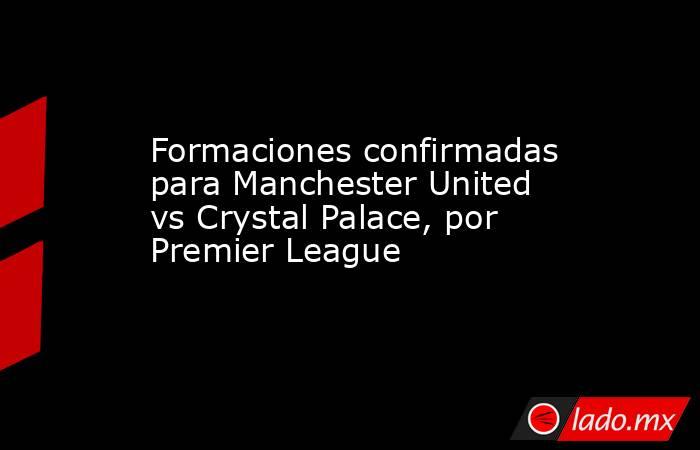 Formaciones confirmadas para Manchester United vs Crystal Palace, por Premier League. Noticias en tiempo real