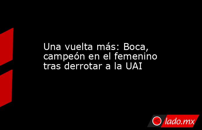 Una vuelta más: Boca, campeón en el femenino tras derrotar a la UAI. Noticias en tiempo real