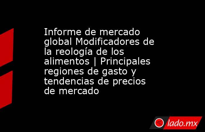 Informe de mercado global Modificadores de la reología de los alimentos | Principales regiones de gasto y tendencias de precios de mercado. Noticias en tiempo real