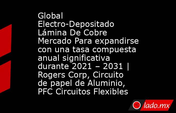 Global Electro-Depositado Lámina De Cobre Mercado Para expandirse con una tasa compuesta anual significativa durante 2021 – 2031 | Rogers Corp, Circuito de papel de Aluminio, PFC Circuitos Flexibles. Noticias en tiempo real