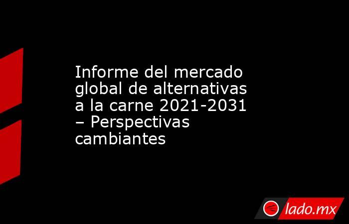 Informe del mercado global de alternativas a la carne 2021-2031 – Perspectivas cambiantes. Noticias en tiempo real