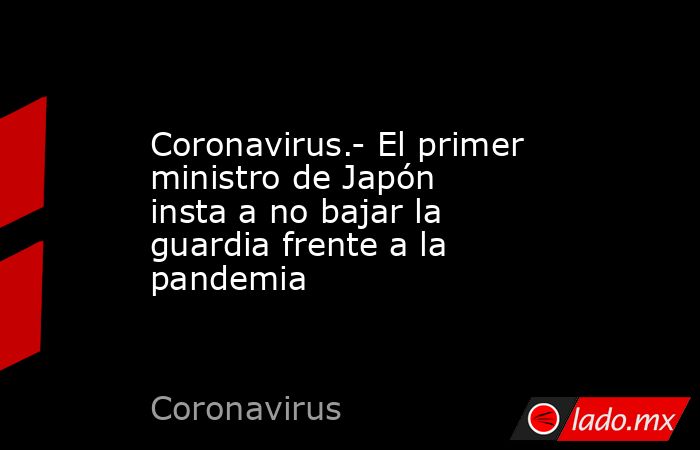 Coronavirus.- El primer ministro de Japón insta a no bajar la guardia frente a la pandemia. Noticias en tiempo real
