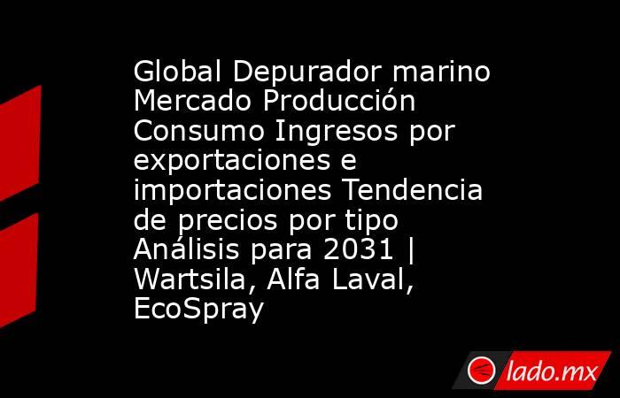 Global Depurador marino Mercado Producción Consumo Ingresos por exportaciones e importaciones Tendencia de precios por tipo Análisis para 2031 | Wartsila, Alfa Laval, EcoSpray. Noticias en tiempo real