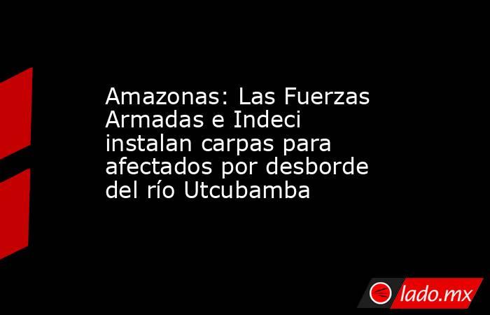 Amazonas: Las Fuerzas Armadas e Indeci instalan carpas para afectados por desborde del río Utcubamba. Noticias en tiempo real