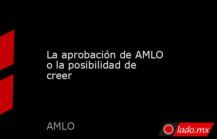 La aprobación de AMLO o la posibilidad de creer. Noticias en tiempo real