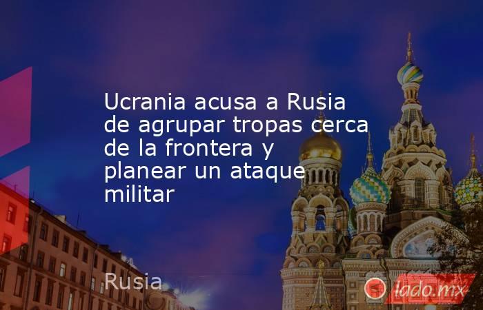 Ucrania acusa a Rusia de agrupar tropas cerca de la frontera y planear un ataque militar. Noticias en tiempo real