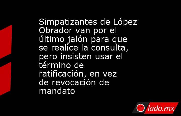 Simpatizantes de López Obrador van por el último jalón para que se realice la consulta, pero insisten usar el término de ratificación, en vez de revocación de mandato. Noticias en tiempo real