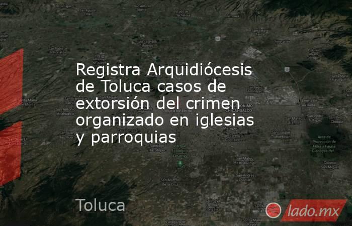 Registra Arquidiócesis de Toluca casos de extorsión del crimen organizado en iglesias y parroquias. Noticias en tiempo real