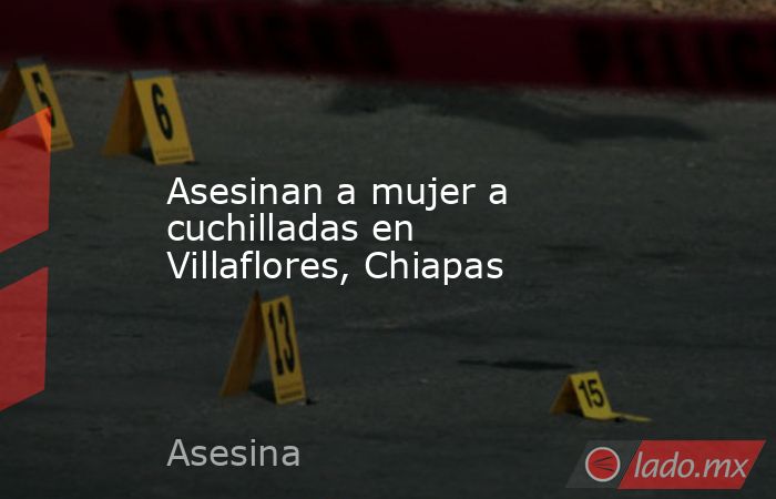 Asesinan a mujer a cuchilladas en Villaflores, Chiapas. Noticias en tiempo real