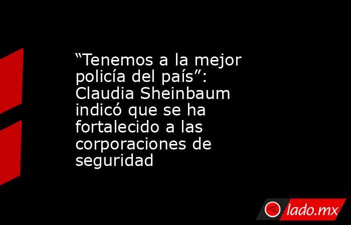 “Tenemos a la mejor policía del país”: Claudia Sheinbaum indicó que se ha fortalecido a las corporaciones de seguridad. Noticias en tiempo real