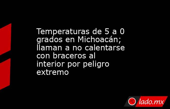 Temperaturas de 5 a 0 grados en Michoacán; llaman a no calentarse con braceros al interior por peligro extremo. Noticias en tiempo real