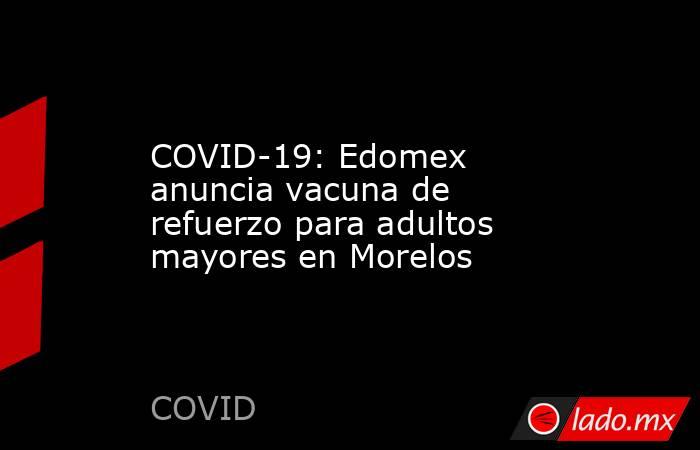 COVID-19: Edomex anuncia vacuna de refuerzo para adultos mayores en Morelos. Noticias en tiempo real