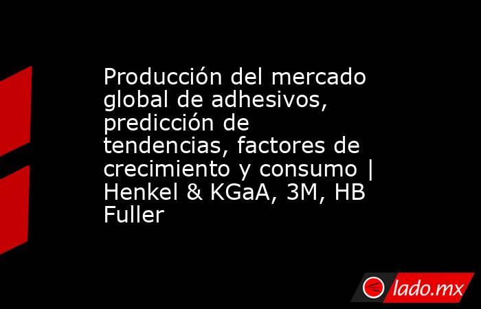 Producción del mercado global de adhesivos, predicción de tendencias, factores de crecimiento y consumo | Henkel & KGaA, 3M, HB Fuller. Noticias en tiempo real