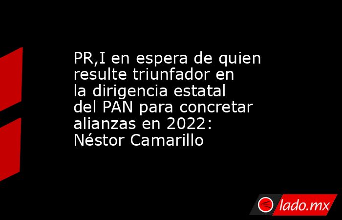 PR,I en espera de quien resulte triunfador en la dirigencia estatal del PAN para concretar alianzas en 2022: Néstor Camarillo. Noticias en tiempo real