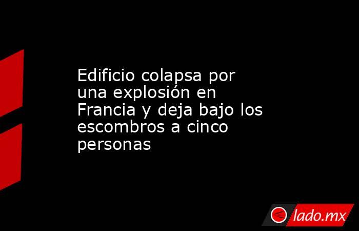 Edificio colapsa por una explosión en Francia y deja bajo los escombros a cinco personas. Noticias en tiempo real