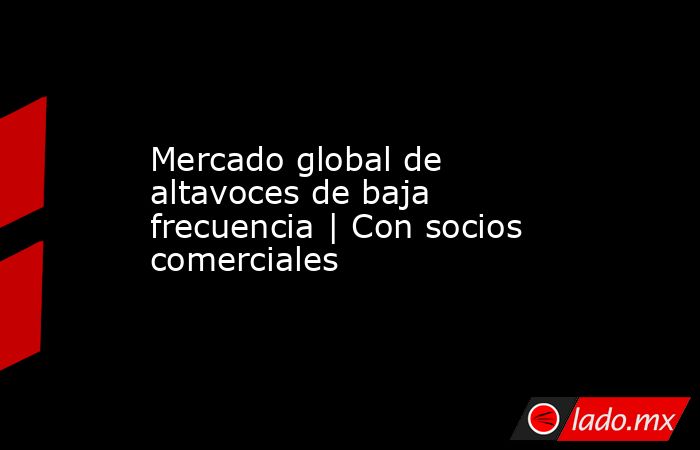 Mercado global de altavoces de baja frecuencia | Con socios comerciales. Noticias en tiempo real