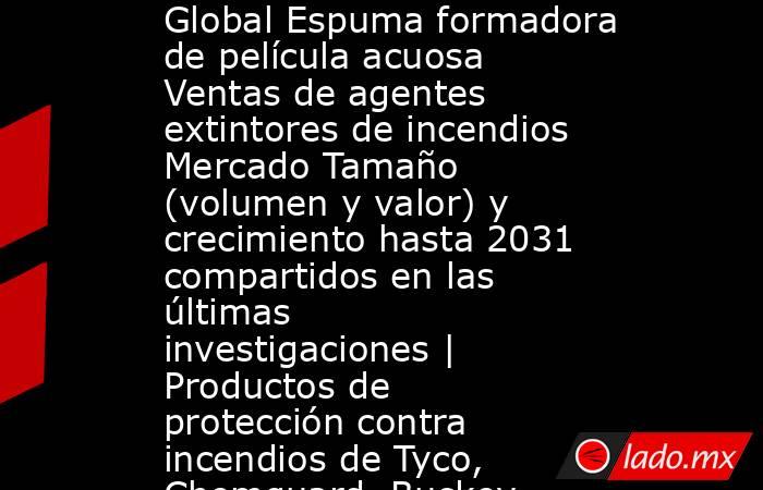 Global Espuma formadora de película acuosa Ventas de agentes extintores de incendios Mercado Tamaño (volumen y valor) y crecimiento hasta 2031 compartidos en las últimas investigaciones | Productos de protección contra incendios de Tyco, Chemguard, Buckey. Noticias en tiempo real