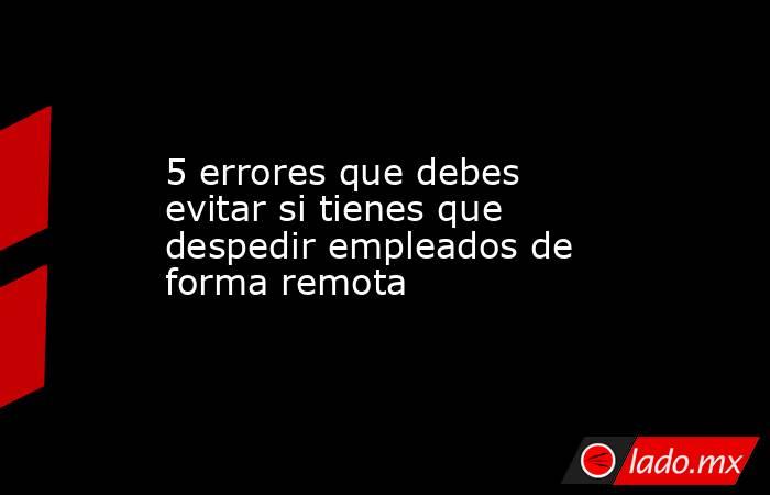 5 errores que debes evitar si tienes que despedir empleados de forma remota. Noticias en tiempo real