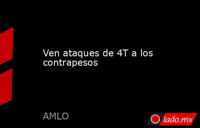 Ven ataques de 4T a los contrapesos. Noticias en tiempo real