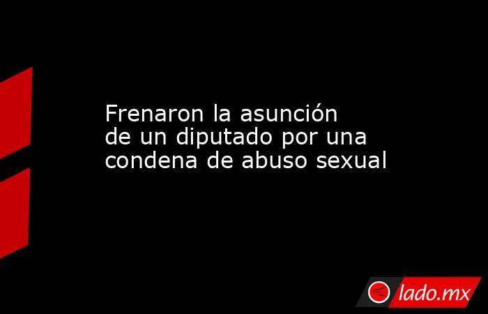 Frenaron la asunción de un diputado por una condena de abuso sexual. Noticias en tiempo real