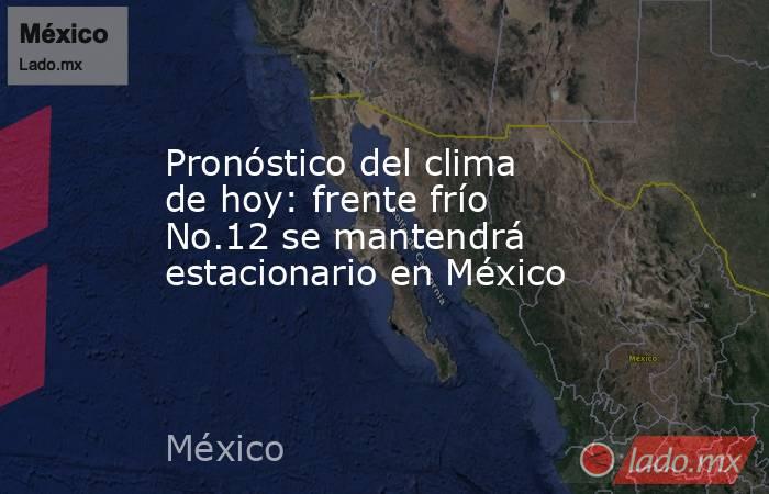 Pronóstico del clima de hoy: frente frío No.12 se mantendrá estacionario en México. Noticias en tiempo real