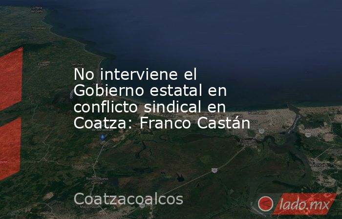 No interviene el Gobierno estatal en conflicto sindical en Coatza: Franco Castán. Noticias en tiempo real