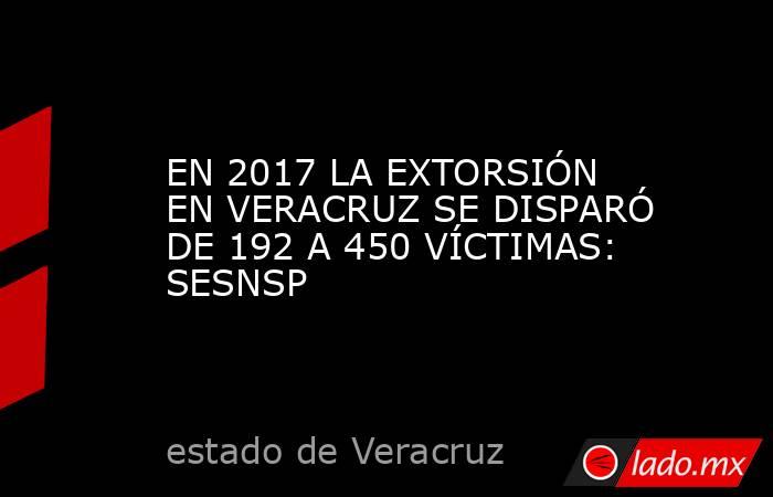 EN 2017 LA EXTORSIÓN EN VERACRUZ SE DISPARÓ DE 192 A 450 VÍCTIMAS: SESNSP. Noticias en tiempo real