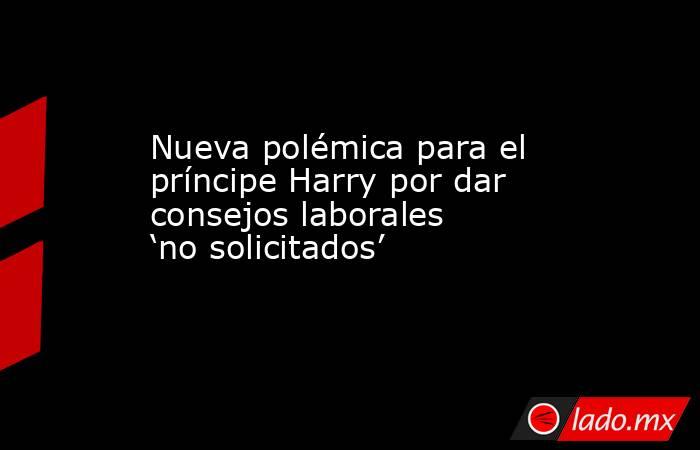 Nueva polémica para el príncipe Harry por dar consejos laborales ‘no solicitados’. Noticias en tiempo real