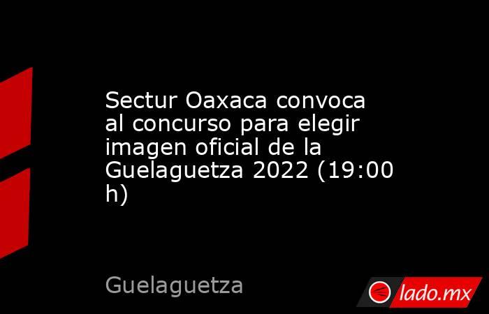 Sectur Oaxaca convoca al concurso para elegir imagen oficial de la Guelaguetza 2022 (19:00 h). Noticias en tiempo real