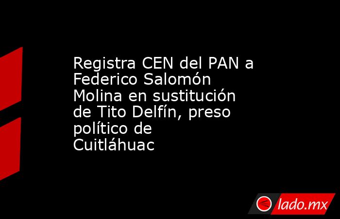 Registra CEN del PAN a Federico Salomón Molina en sustitución de Tito Delfín, preso político de Cuitláhuac. Noticias en tiempo real