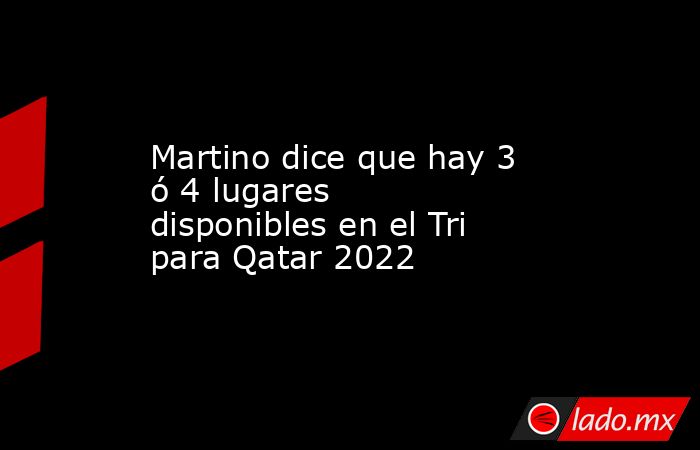 Martino dice que hay 3 ó 4 lugares disponibles en el Tri para Qatar 2022 . Noticias en tiempo real