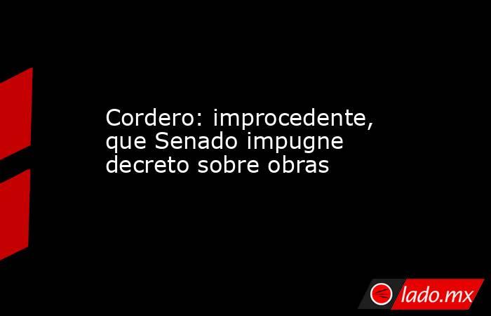 Cordero: improcedente, que Senado impugne decreto sobre obras. Noticias en tiempo real