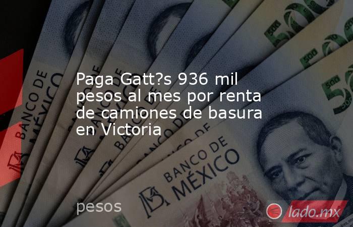 Paga Gatt?s 936 mil pesos al mes por renta de camiones de basura en Victoria. Noticias en tiempo real